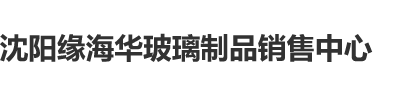 巨屌日逼逼沈阳缘海华玻璃制品销售中心